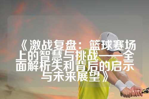《激战复盘：篮球赛场上的智慧与挑战——全面解析失利背后的启示与未来展望》