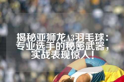 揭秘亚狮龙A3羽毛球：专业选手的秘密武器，实战表现惊人！