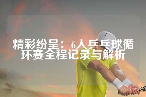 精彩纷呈：6人乒乓球循环赛全程记录与解析