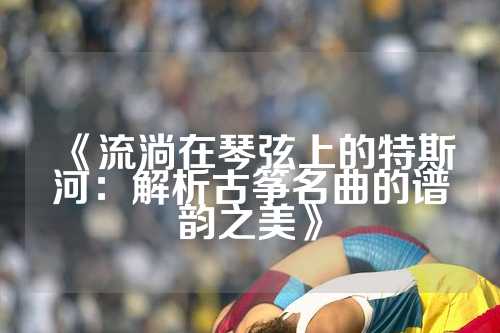 《流淌在琴弦上的特斯河：解析古筝名曲的谱韵之美》