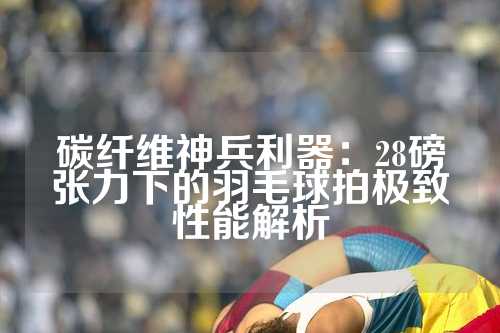 碳纤维神兵利器：28磅张力下的羽毛球拍极致性能解析