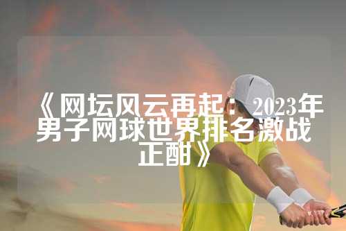 《网坛风云再起：2023年男子网球世界排名激战正酣》