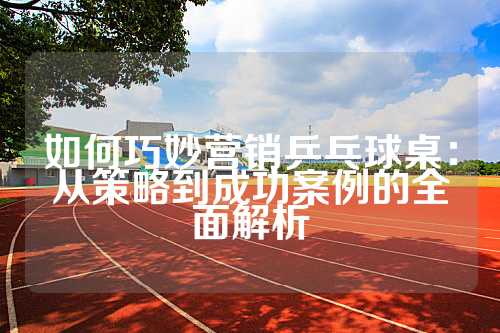 如何巧妙营销乒乓球桌：从策略到成功案例的全面解析