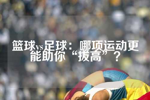 篮球vs足球：哪项运动更能助你“拔高”？