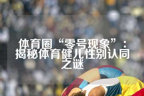 体育圈“零号现象”：揭秘体育健儿性别认同之谜
