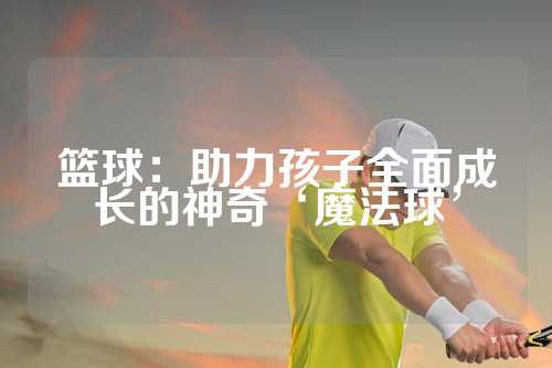 篮球：助力孩子全面成长的神奇‘魔法球’