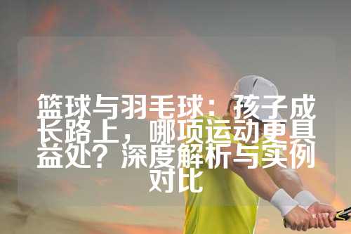 篮球与羽毛球：孩子成长路上，哪项运动更具益处？深度解析与实例对比