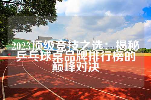 2023顶级竞技之选：揭秘乒乓球桌品牌排行榜的巅峰对决