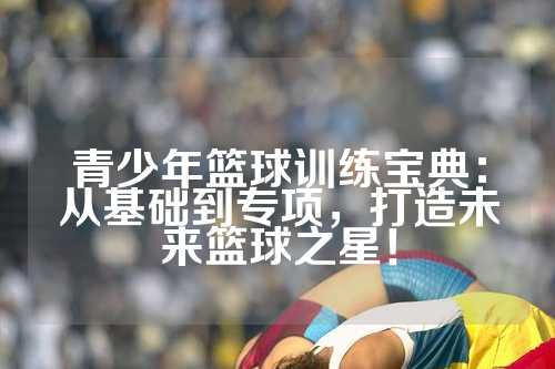 青少年篮球训练宝典：从基础到专项，打造未来篮球之星！