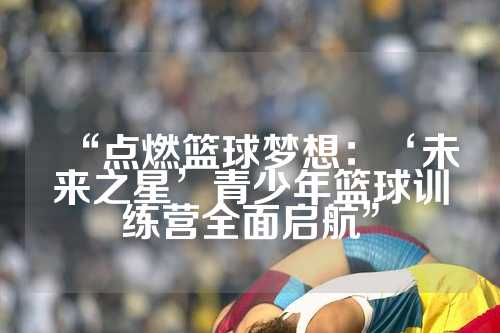“点燃篮球梦想：‘未来之星’青少年篮球训练营全面启航”