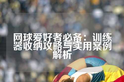 网球爱好者必备：训练器收纳攻略与实用案例解析