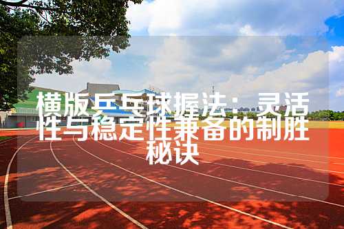 横版乒乓球握法：灵活性与稳定性兼备的制胜秘诀