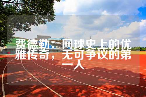 费德勒：网球史上的优雅传奇，无可争议的第一人