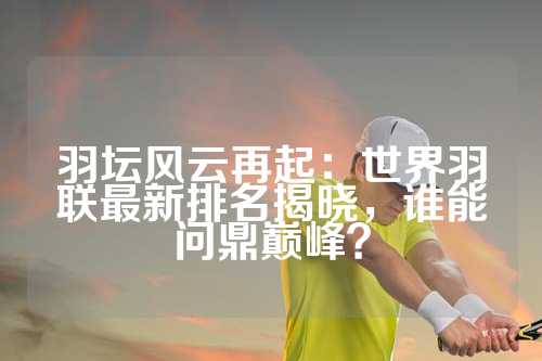羽坛风云再起：世界羽联最新排名揭晓，谁能问鼎巅峰？