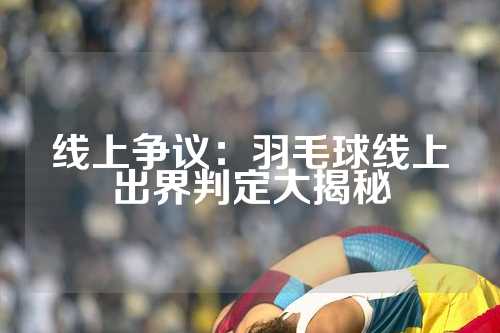 线上争议：羽毛球线上出界判定大揭秘