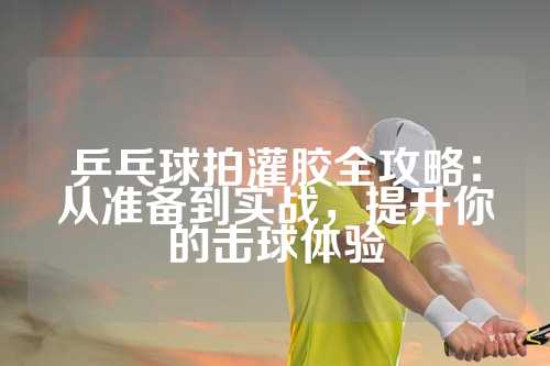 乒乓球拍灌胶全攻略：从准备到实战，提升你的击球体验