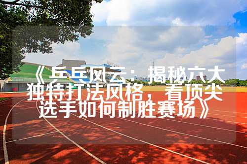《乒乓风云：揭秘六大独特打法风格，看顶尖选手如何制胜赛场》