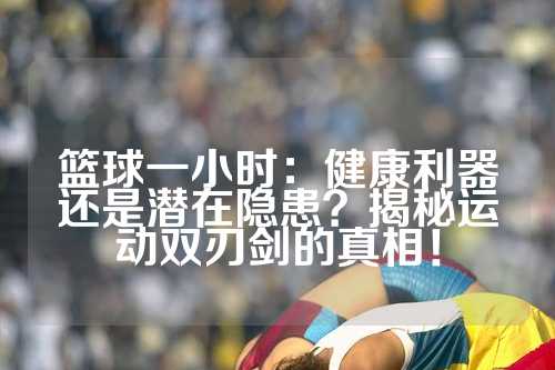 篮球一小时：健康利器还是潜在隐患？揭秘运动双刃剑的真相！