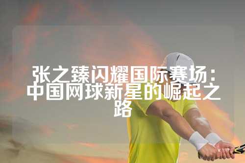 张之臻闪耀国际赛场：中国网球新星的崛起之路