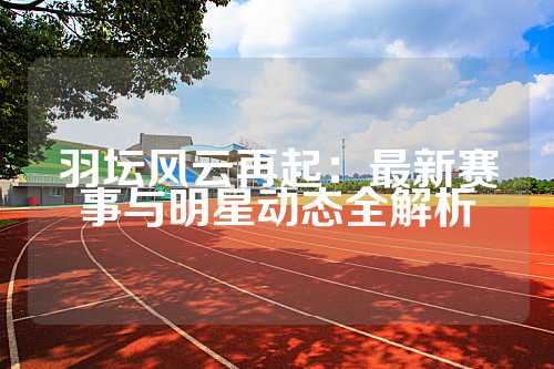 羽坛风云再起：最新赛事与明星动态全解析
