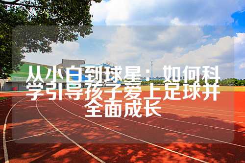 从小白到球星：如何科学引导孩子爱上足球并全面成长
