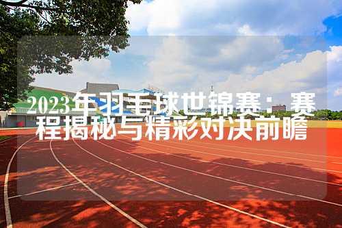 2023年羽毛球世锦赛：赛程揭秘与精彩对决前瞻