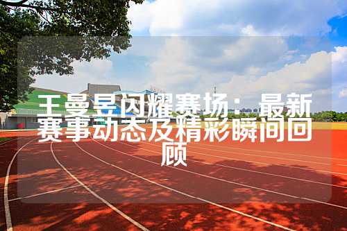 王曼昱闪耀赛场：最新赛事动态及精彩瞬间回顾