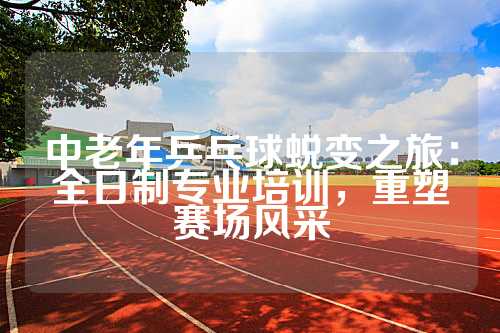 中老年乒乓球蜕变之旅：全日制专业培训，重塑赛场风采