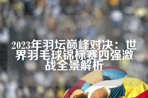 2023年羽坛巅峰对决：世界羽毛球锦标赛四强激战全景解析