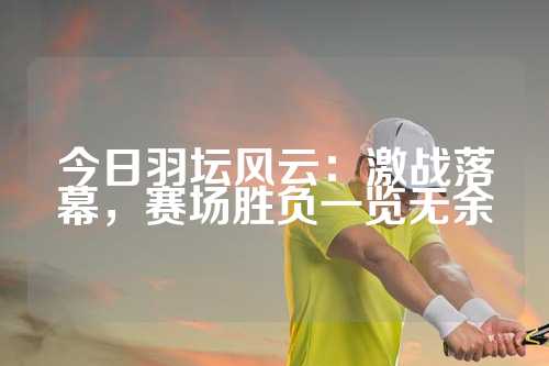 今日羽坛风云：激战落幕，赛场胜负一览无余