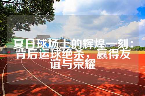 夏日球场上的辉煌一刻：背后运球绝杀，赢得友谊与荣耀
