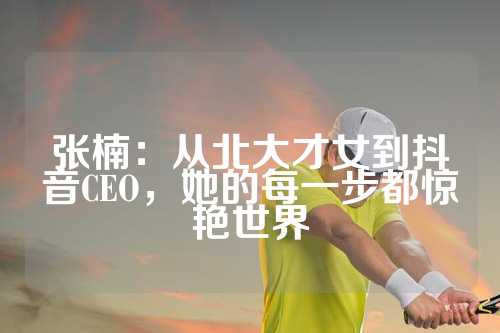 张楠：从北大才女到抖音CEO，她的每一步都惊艳世界