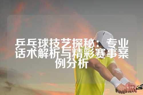 乒乓球技艺探秘：专业话术解析与精彩赛事案例分析